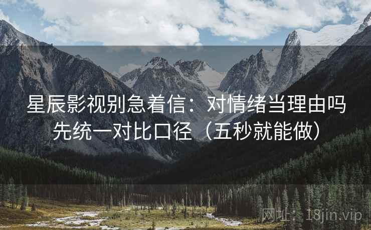 星辰影视别急着信：对情绪当理由吗先统一对比口径（五秒就能做）