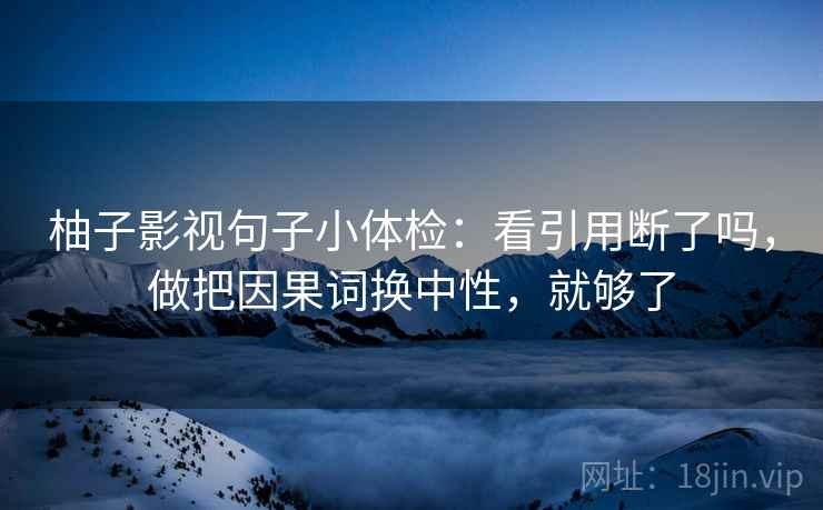 柚子影视句子小体检：看引用断了吗，做把因果词换中性，就够了