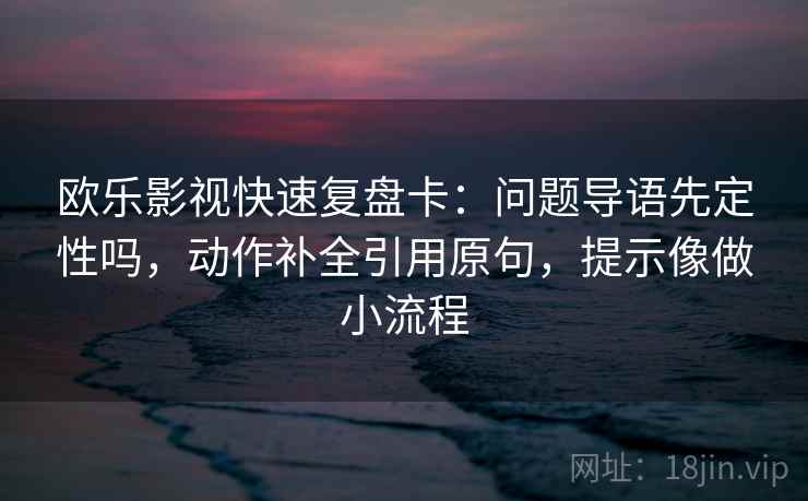 欧乐影视快速复盘卡：问题导语先定性吗，动作补全引用原句，提示像做小流程