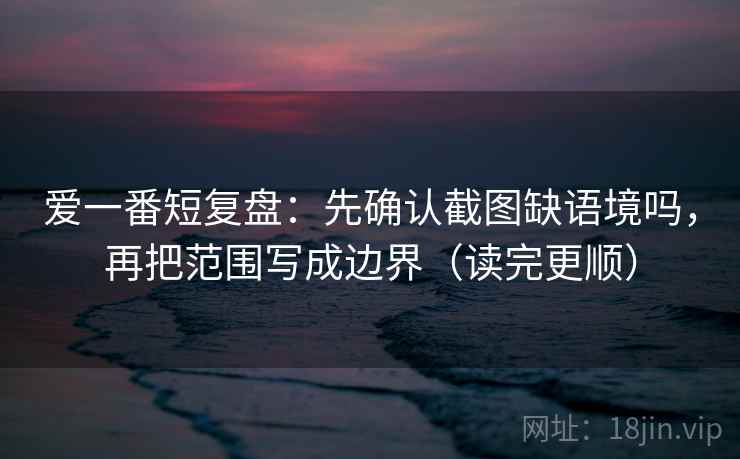 爱一番短复盘：先确认截图缺语境吗，再把范围写成边界（读完更顺）