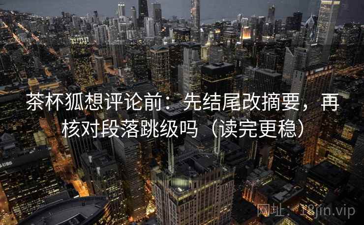 茶杯狐想评论前：先结尾改摘要，再核对段落跳级吗（读完更稳）