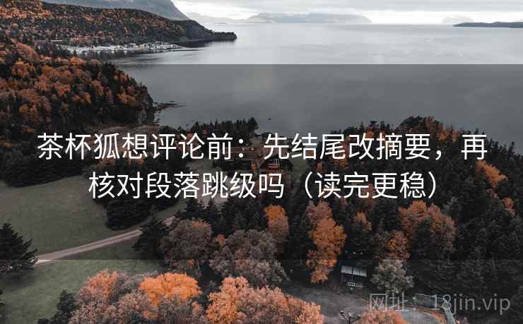 茶杯狐想评论前：先结尾改摘要，再核对段落跳级吗（读完更稳）