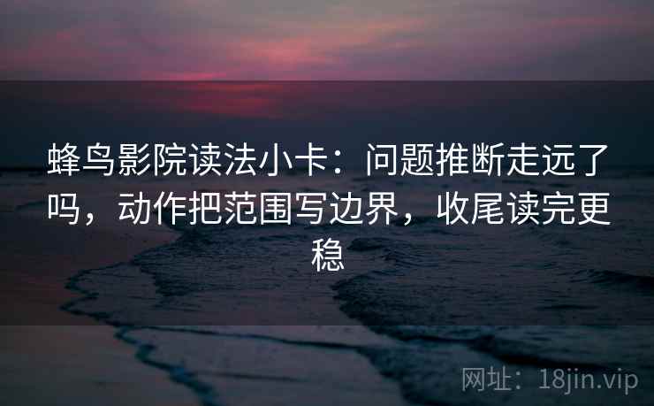 蜂鸟影院读法小卡：问题推断走远了吗，动作把范围写边界，收尾读完更稳