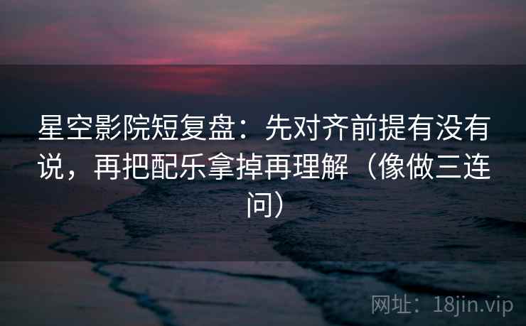 星空影院短复盘：先对齐前提有没有说，再把配乐拿掉再理解（像做三连问）