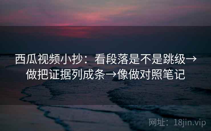 西瓜视频小抄：看段落是不是跳级→做把证据列成条→像做对照笔记