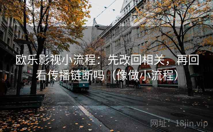 欧乐影视小流程：先改回相关，再回看传播链断吗（像做小流程）