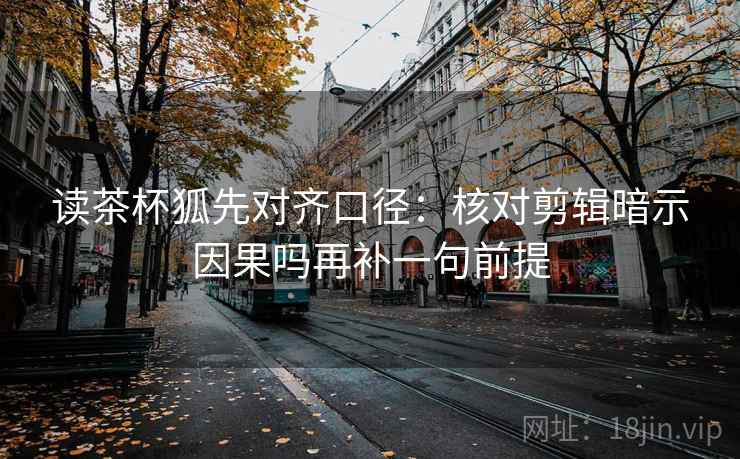 读茶杯狐先对齐口径：核对剪辑暗示因果吗再补一句前提