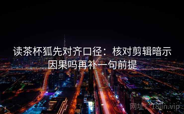 读茶杯狐先对齐口径：核对剪辑暗示因果吗再补一句前提