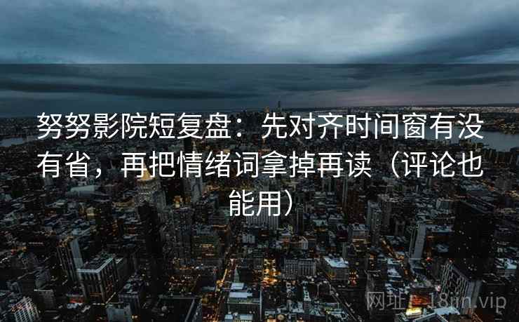 努努影院短复盘：先对齐时间窗有没有省，再把情绪词拿掉再读（评论也能用）