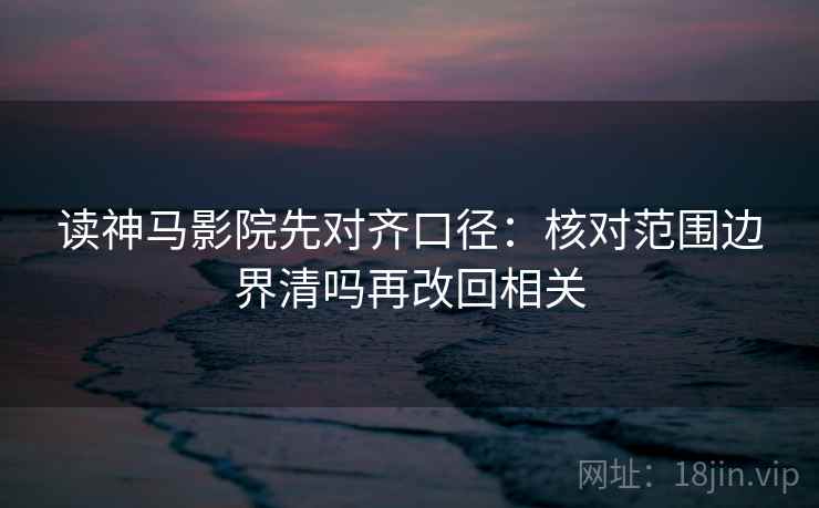读神马影院先对齐口径:核对范围边界清吗再改回相关 读神马影院先对齐口径:核对范围边界清吗再改回相关