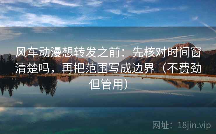 风车动漫想转发之前：先核对时间窗清楚吗，再把范围写成边界（不费劲但管用）