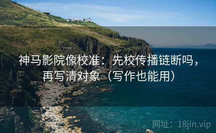 神马影院像校准：先校传播链断吗，再写清对象（写作也能用）
