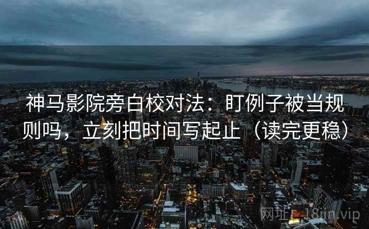 神马影院旁白校对法:盯例子被当规则吗,立刻把时间写起止(读完更稳)