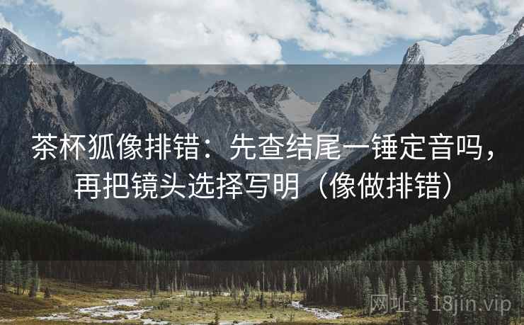 茶杯狐像排错：先查结尾一锤定音吗，再把镜头选择写明（像做排错）