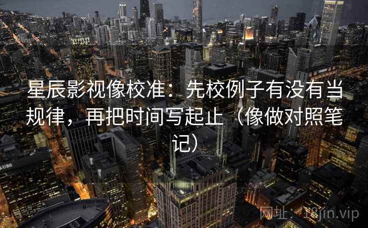 星辰影视像校准：先校例子有没有当规律，再把时间写起止（像做对照笔记）