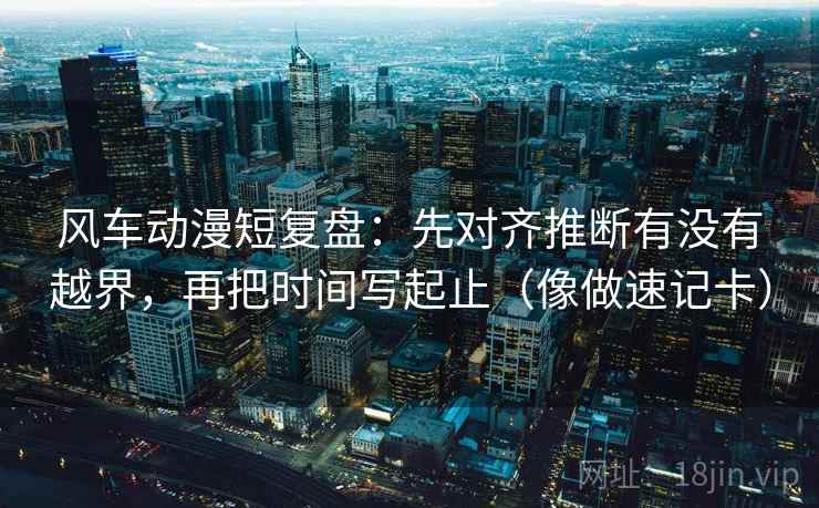 风车动漫短复盘：先对齐推断有没有越界，再把时间写起止（像做速记卡）