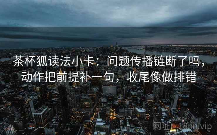 茶杯狐读法小卡:问题传播链断了吗,动作把前提补一句,收尾像做排错 茶杯狐读法小卡:问题传播链断了吗,动作把前提补一句,收尾像做排错