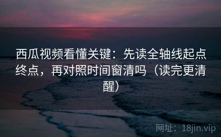 西瓜视频看懂关键：先读全轴线起点终点，再对照时间窗清吗（读完更清醒）