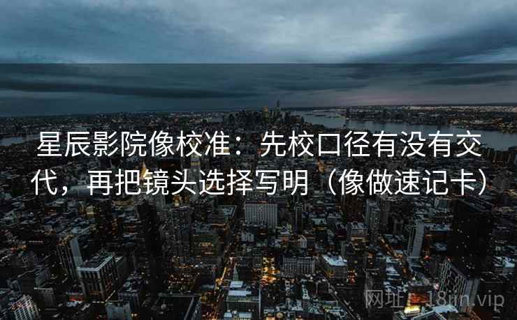 星辰影院像校准：先校口径有没有交代，再把镜头选择写明（像做速记卡）