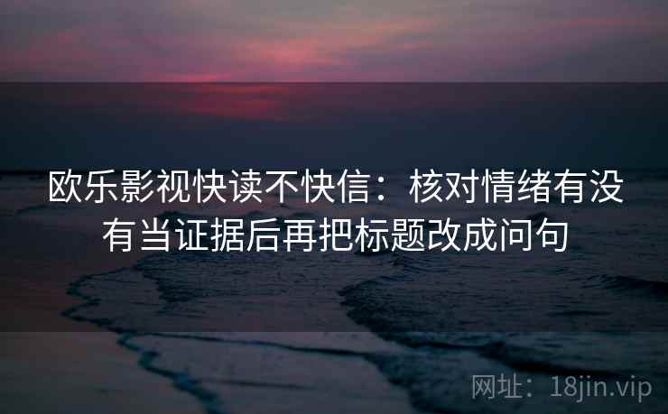 欧乐影视快读不快信:核对情绪有没有当证据后再把标题改成问句 欧乐影视快读不快信:核对情绪有没有当证据后再把标题改成问句