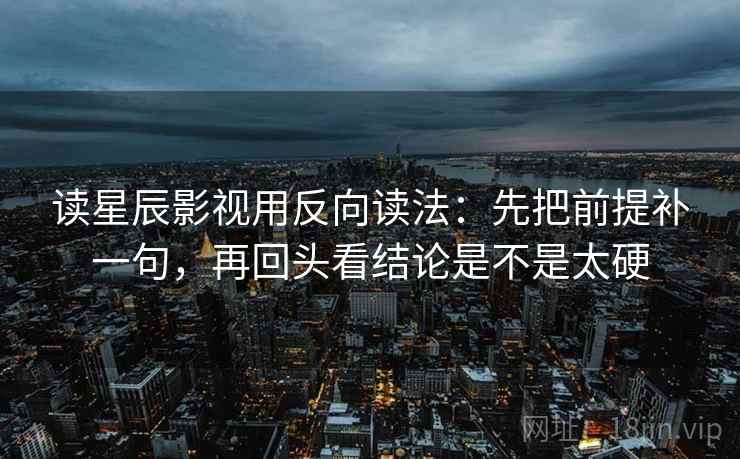 读星辰影视用反向读法：先把前提补一句，再回头看结论是不是太硬