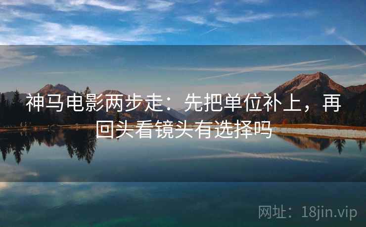 神马电影两步走:先把单位补上,再回头看镜头有选择吗 神马电影两步走:先把单位补上,再回头看镜头有选择吗