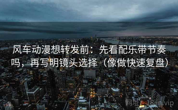 风车动漫想转发前：先看配乐带节奏吗，再写明镜头选择（像做快速复盘）