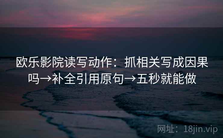欧乐影院读写动作:抓相关写成因果吗→补全引用原句→五秒就能做 欧乐影院读写动作:抓相关写成因果吗→补全引用原句→五秒就能做