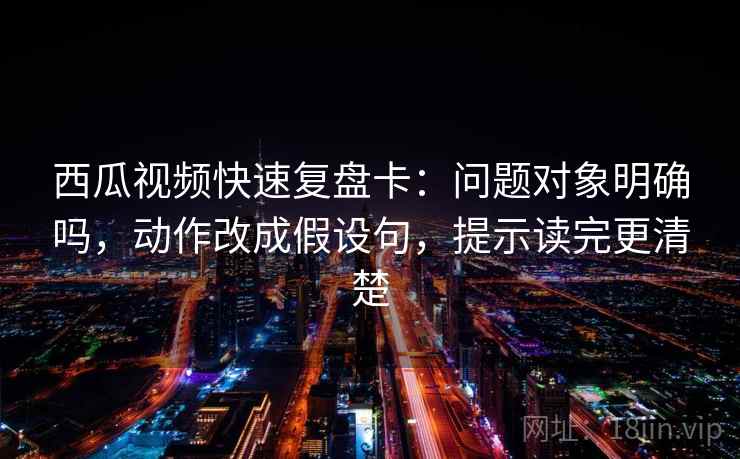西瓜视频快速复盘卡：问题对象明确吗，动作改成假设句，提示读完更清楚