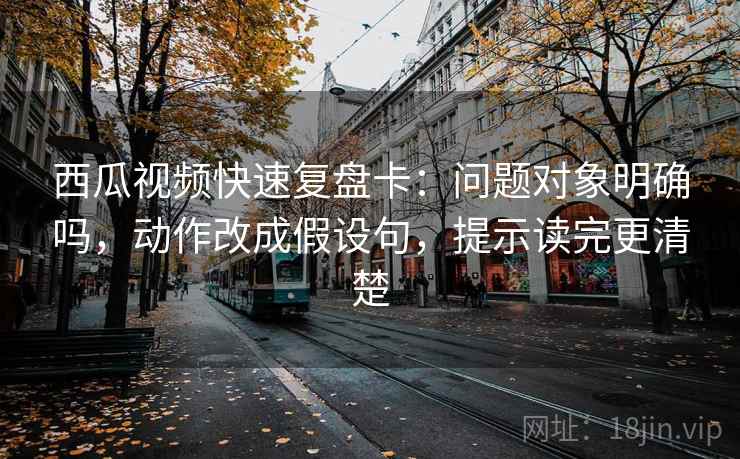 西瓜视频快速复盘卡:问题对象明确吗,动作改成假设句,提示读完更清楚 西瓜视频快速复盘卡:问题对象明确吗,动作改成假设句,提示读完更清楚