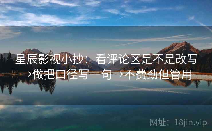星辰影视小抄：看评论区是不是改写→做把口径写一句→不费劲但管用
