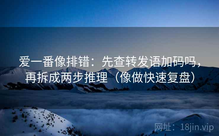 爱一番像排错：先查转发语加码吗，再拆成两步推理（像做快速复盘）