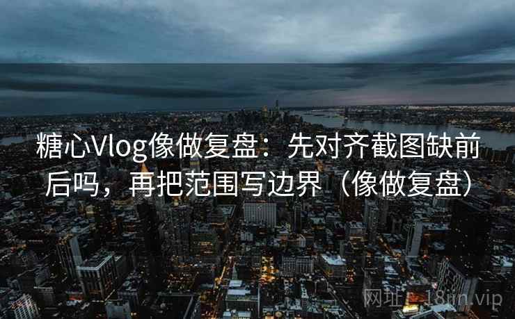 糖心Vlog像做复盘：先对齐截图缺前后吗，再把范围写边界（像做复盘）