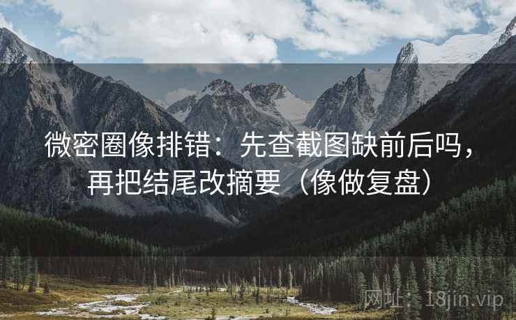 微密圈像排错：先查截图缺前后吗，再把结尾改摘要（像做复盘）