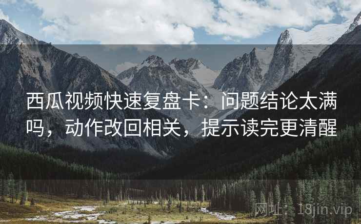 西瓜视频快速复盘卡:问题结论太满吗,动作改回相关,提示读完更清醒 西瓜视频快速复盘卡:问题结论太满吗,动作改回相关,提示读完更清醒