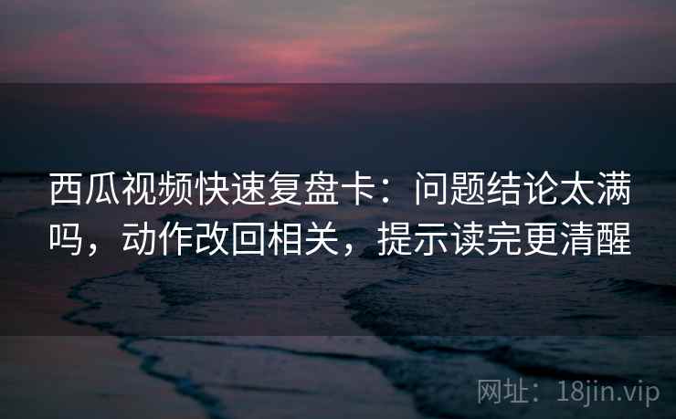 西瓜视频快速复盘卡：问题结论太满吗，动作改回相关，提示读完更清醒